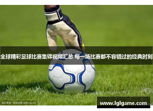 全球精彩足球比赛集锦视频汇总 每一场比赛都不容错过的经典时刻