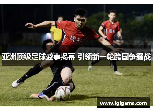 亚洲顶级足球盛事揭幕 引领新一轮跨国争霸战